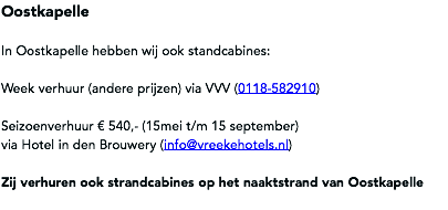 Oostkapelle In Oostkapelle hebben wij ook standcabines: Week verhuur (andere prijzen) via VVV (0118-582910) Seizoenverhuur € 540,- (15mei t/m 15 september) via Hotel in den Brouwery (info@vreekehotels.nl) Zij verhuren ook strandcabines op het naaktstrand van Oostkapelle
